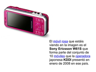 El  móvil   rosa  que estáis viendo en la imagen es el  Sony Ericsson W61S  que forma parte del conjunto de 10  móviles  que la  operadora  japonesa  KDDI  presentó en enero de 2008 en ese país. 