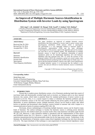 International Journal of Power Electronics and Drive System (IJPEDS)
Vol. 7, No. 4, December 2016, pp. 1355~1365
ISSN: 2088-8694, DOI: 10.11591/ijpeds.v7i4.pp1355-1365  1355
Journal homepage: http://iaesjournal.com/online/index.php/IJPEDS
An Improved of Multiple Harmonic Sources Identification in
Distribution System with Inverter Loads by using Spectrogram
M.H. Jopri1
, A.R. Abdullah2
, M. Manap3
, M.R. Yusoff4
, T. Sutikno5
, M.F. Habban6
1,2,6
Faculty of Electrical Engineering, Universiti Teknikal Malaysia Melaka (UTeM), Malacca, Malaysia
3,4
Faculty of Engineering Technology, Universiti Teknikal Malaysia Melaka (UTeM), Malacca, Malaysia
5
Department of Electrical Engineering, Universitas Ahmad Dahlan (UAD), Yogyakarta, Indonesia
Article Info ABSTRACT
Article history:
Received Apr 20, 2016
Revised Nov 24, 2016
Accepted Dec 7, 2016
This paper introduces an improved of multiple harmonic sources
identification that been produced by inverter loads in power system using
time-frequency distribution (TFD) analysis which is spectrogram.
The spectrogram is a very applicable method to represent signals in
time-frequency representation (TFR) and the main advantages
of spectrogram are the accuracy, speed of the algorithm and use low memory
size such that it can be computed rapidly. The identification of multiple
harmonic sources is based on the significant relationship of spectral
impedances which are the fundamental impedance (Z1) and harmonic
impedance (Zh) that extracted from TFR. To verify the accuracy of the
proposed method, MATLAB simulations carried out several unique cases
with different harmonic producing loads on IEEE 4-bus test feeder cases. It is
proven that the proposed method is superior with 100% correct identification
of multiple harmonic sources. It is envisioned that the method is very
accurate, fast and cost efficient to localize harmonic sources in distribution
system.
Keyword:
Harmonic
Harmonic identification
Inverter load
Spectrogram
Time-frequency distribution
Copyright © 2016 Institute of Advanced Engineering and Science.
All rights reserved.
Corresponding Author:
Mohd Hatta Jopri,
Faculty of Electrical Engineering,
Universiti Teknikal Malaysia Melaka, Hang Tuah Jaya,
76100 Durian Tunggal, Melaka, Malaysia.
Email: hatta@utem.edu.my
1. INTRODUCTION
Present day in modern power distribution system, a lot of harmonic producing loads that consist of
non-linear loads and electronically switched loads such as inverters, arc furnaces and so on, have injected
harmonic into system, which leads to potential threat for standard performance of power system as per
discussed in [1]–[3]. Thus, it is a crucial request to reduce or eliminate the harmonic pollution and the
detection of harmonic sources is the first step towards enhancing the power quality of the system [4]-[5].
Meanwhile, in power distribution system, multiple harmonic sources can be found at utility side which
known as upstream and downstream when harmonic sources located at customer side with a respect to a
measurement point of point of common coupling (PCC) [6]– [8].
Previously, diverse methodologies of localizing multiple harmonic sources can be found in many
kinds of literature. The earliest technique to localize the harmonic sources is utilizing power direction
technique, however, this method cannot give accurate results when some harmonics and phase angle beyond
90° [9], [10]. Moreover, a state estimation method is introduced with the implementation of least square
and Kirchhoff current law [11]. However, a study [12], showed that state estimation technique requires
numerous measurement devices and unreasonable setup cost for the large power system. Furthermore, in the
literature, the identification of harmonic sources using critical impedance technique has also been discussed
[13]–[15]. The major drawback of this technique is a pre-requirement of source internal impedances values
 