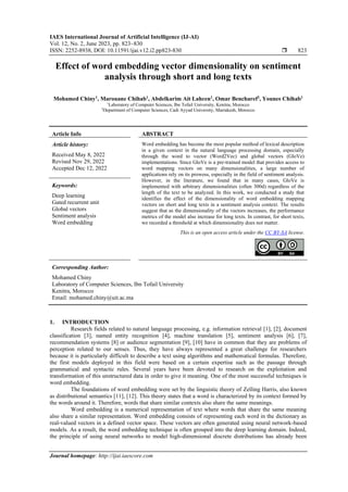 IAES International Journal of Artificial Intelligence (IJ-AI)
Vol. 12, No. 2, June 2023, pp. 823~830
ISSN: 2252-8938, DOI: 10.11591/ijai.v12.i2.pp823-830  823
Journal homepage: http://ijai.iaescore.com
Effect of word embedding vector dimensionality on sentiment
analysis through short and long texts
Mohamed Chiny1
, Marouane Chihab1
, Abdelkarim Ait Lahcen1
, Omar Bencharef2
, Younes Chihab1
1
Laboratory of Computer Sciences, Ibn Tofail University, Kenitra, Morocco
2
Department of Computer Sciences, Cadi Ayyad University, Marrakesh, Morocco
Article Info ABSTRACT
Article history:
Received May 8, 2022
Revised Nov 29, 2022
Accepted Dec 12, 2022
Word embedding has become the most popular method of lexical description
in a given context in the natural language processing domain, especially
through the word to vector (Word2Vec) and global vectors (GloVe)
implementations. Since GloVe is a pre-trained model that provides access to
word mapping vectors on many dimensionalities, a large number of
applications rely on its prowess, especially in the field of sentiment analysis.
However, in the literature, we found that in many cases, GloVe is
implemented with arbitrary dimensionalities (often 300d) regardless of the
length of the text to be analyzed. In this work, we conducted a study that
identifies the effect of the dimensionality of word embedding mapping
vectors on short and long texts in a sentiment analysis context. The results
suggest that as the dimensionality of the vectors increases, the performance
metrics of the model also increase for long texts. In contrast, for short texts,
we recorded a threshold at which dimensionality does not matter.
Keywords:
Deep learning
Gated recurrent unit
Global vectors
Sentiment analysis
Word embedding
This is an open access article under the CC BY-SA license.
Corresponding Author:
Mohamed Chiny
Laboratory of Computer Sciences, Ibn Tofail University
Kenitra, Morocco
Email: mohamed.chiny@uit.ac.ma
1. INTRODUCTION
Research fields related to natural language processing, e.g. information retrieval [1], [2], document
classification [3], named entity recognition [4], machine translation [5], sentiment analysis [6], [7],
recommendation systems [8] or audience segmentation [9], [10] have in common that they are problems of
perception related to our senses. Thus, they have always represented a great challenge for researchers
because it is particularly difficult to describe a text using algorithms and mathematical formulas. Therefore,
the first models deployed in this field were based on a certain expertise such as the passage through
grammatical and syntactic rules. Several years have been devoted to research on the exploitation and
transformation of this unstructured data in order to give it meaning. One of the most successful techniques is
word embedding.
The foundations of word embedding were set by the linguistic theory of Zelling Harris, also known
as distributional semantics [11], [12]. This theory states that a word is characterized by its context formed by
the words around it. Therefore, words that share similar contexts also share the same meanings.
Word embedding is a numerical representation of text where words that share the same meaning
also share a similar representation. Word embedding consists of representing each word in the dictionary as
real-valued vectors in a defined vector space. These vectors are often generated using neural network-based
models. As a result, the word embedding technique is often grouped into the deep learning domain. Indeed,
the principle of using neural networks to model high-dimensional discrete distributions has already been
 