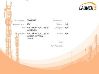 Part number: DSX4RM40 Datasheets:
Manufacturer: ADC Weight: N/A
Title: ADC DSX-3 4-PORT DS3 ID
JACK&hellip;
Category: N/A
Description: ADC DSX-3 4-PORT DS3 ID
JACK KIT - UPPER &
LOWER
Genre: N/A
Heci:
Part Page URL:
 
