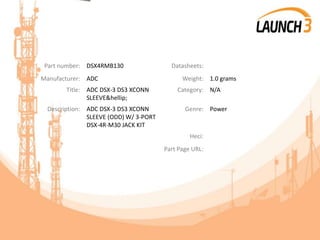 Part number: DSX4RMB130 Datasheets:
Manufacturer: ADC Weight: 1.0 grams
Title: ADC DSX-3 DS3 XCONN
SLEEVE&hellip;
Category: N/A
Description: ADC DSX-3 DS3 XCONN
SLEEVE (ODD) W/ 3-PORT
DSX-4R-M30 JACK KIT
Genre: Power
Heci:
Part Page URL:
 