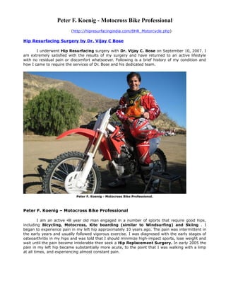 Peter F. Koenig - Motocross Bike Professional
                         (http://hipresurfacingindia.com/BHR_Motorcycle.php)

Hip Resurfacing Surgery by Dr. Vijay C Bose

       I underwent Hip Resurfacing surgery with Dr. Vijay C. Bose on September 10, 2007. I
am extremely satisfied with the results of my surgery and have returned to an active lifestyle
with no residual pain or discomfort whatsoever. Following is a brief history of my condition and
how I came to require the services of Dr. Bose and his dedicated team.




                            Peter F. Koenig - Motocross Bike Professional.



Peter F. Koenig – Motocross Bike Professional

         I am an active 48 year old man engaged in a number of sports that require good hips,
including Bicycling, Motocross, Kite boarding (similar to Windsurfing) and Skiing . I
began to experience pain in my left hip approximately 10 years ago. The pain was intermittent in
the early years and usually followed vigorous exercise. I was diagnosed with the early stages of
osteoarthritis in my hips and was told that I should minimize high-impact sports, lose weight and
wait until the pain became intolerable then seek a Hip Replacement Surgery. In early 2005 the
pain in my left hip became substantially more acute, to the point that I was walking with a limp
at all times, and experiencing almost constant pain.
 