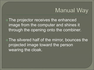 The projector receives the enhanced
image from the computer and shines it
through the opening onto the combiner.
The silvered half of the mirror, bounces the
projected image toward the person
wearing the cloak.
 