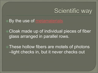 By the use of metamaterials
Cloak made up of individual pieces of fiber
glass arranged in parallel rows.
These hollow fibers are motels of photons
–light checks in, but it never checks out
 