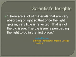 “There are a lot of materials that are very
absorbing of light so that once the light
gets in, very little is reflected. That is not
the big issue. The big issue is persuading
the light to go in the first place.”
-John Pendry-
(Physics Professor at Imperial College
London)
 