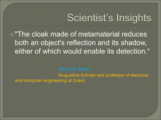 "The cloak made of metamaterial reduces
both an object's reflection and its shadow,
either of which would enable its detection.“
-David R. Smith-
(Augustine Scholar and professor of electrical
and computer engineering at Duke)
 