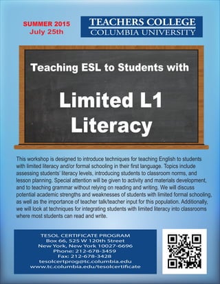 TEACHERS COLLEGE
COLUMBIA UNIVERSITY
This workshop is designed to introduce techniques for teaching English to students
with limited literacy and/or formal schooling in their first language. Topics include
assessing students’ literacy levels, introducing students to classroom norms, and
lesson planning. Special attention will be given to activity and materials development,
and to teaching grammar without relying on reading and writing. We will discuss
potential academic strengths and weaknesses of students with limited formal schooling,
as well as the importance of teacher talk/teacher input for this population. Additionally,
we will look at techniques for integrating students with limited literacy into classrooms
where most students can read and write.
TESOL CERTIFICATE PROGRAM
Box 66, 525 W 120th Street
New York, New York 10027-6696
Phone: 212-678-3459
Fax: 212-678-3428
tesolcertprog@tc.columbia.edu
www.tc.columbia.edu/tesolcertificate
SUMMER 2015
July 25th
Limited L1
Literacy
Teaching ESL to Students with
 