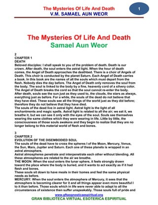 The Mysteries Of Life And Death                                      1
                     V.M. SAMAEL AUN WEOR




        The Mysteries Of Life And Death
              Samael Aun Weor
2
CHAPTER 1
DEATH
Beloved disciples: I shall speak to you of the problem of death. Death is our
crown. After death, the soul enters the astral light. When the hour of death
comes, the Angel of Death approaches the deathbed. There is a choir of Angels of
Death. This choir is conducted by the planet Saturn. Each Angel of Death carries
a book. In this book are the names of all the souls which must depart from the
flesh. Nobody dies the day before. The Angel of Death only removes the soul from
the body. The soul is linked to the body by a fine, heavenly cord of a silvery color.
The Angel of Death breaks the cord so that the soul cannot re-enter the body.
After death, souls see the sun just as they used to, the clouds, the stars as always,
everything just as before. For a while, the souls of the dead do not believe that
they have died. These souls see all the things of the world just as they did before;
therefore they do not believe that they have died.
The souls of the dead live in astral light. Astral light is the light of all
enchantments and magic spells. Astral light is related to all the air; we eat it, we
breathe it, but we can see it only with the eyes of the soul. Souls see themselves
wearing the same clothes which they were wearing in life. Little by little, the
consciousness of those souls awakens and they begin to realize that they are no
longer belong to this material world of flesh and bones.

3
CHAPTER 2
EVOLUTION OF THE DISEMBODIED SOUL
The souls of the dead have to cross the spheres I of the Moon, Mercury, Venus,
the Sun, Mars, Jupiter and Saturn. Each one of these planets is wrapped in an
astral atmosphere.
Astral atmospheres penetrate and interpenetrate each other without blending. All
these atmospheres are related to the air we breathe.
THE MOON: When the soul enters the lunar sphere, it feels strongly drawn
toward the place where the body is buried, and it wants to act exactly as if it had
flesh and bones.
These souls sit down to have meals in their homes and feel the same physical
needs as before.
MERCURY: When the soul enters the atmosphere of Mercury, it sees that the
atmosphere is becoming clearer for it and all things appear even more beautiful I
to it than before. Those souls which in life were never able to adapt to all the
circumstances of existence then suffer unspeakably. Those souls full of pride and
                            www.gftaognosticaespiritual.org
           GRAN BIBLIOTECA VIRTUAL ESOTERICA ESPIRITUAL
 
