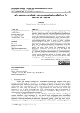International Journal of Electrical and Computer Engineering (IJECE)
Vol. 11, No. 3, June 2021, pp. 2165~2177
ISSN: 2088-8708, DOI: 10.11591/ijece.v11i3.pp2165-2177  2165
Journal homepage: http://ijece.iaescore.com
A heterogeneous short-range communication platform for
Internet of Vehicles
Naser Zaeri
Faculty of Computer Studies, Arab Open University, Kuwait
Article Info ABSTRACT
Article history:
Received Apr 29, 2020
Revised Sep 13, 2020
Accepted Oct 11, 2020
The automotive industry is rapidly accelerating toward the development of
innovative industry applications that feature management capabilities for
data and applications alike in cars. In this regard, more internet of vehicles
solutions are emerging through advancements of various wireless medium
access-control technologies and the internet of things. In the present work,
we develop a short-range communication–based vehicular system to support
vehicle communication and remote car control. We present a combined
hardware and software testbed that is capable of controlling a vehicle’s start-
up, operation and several related functionalities covering various vehicle
metric data. The testbed is built from two microcontrollers, Arduino and
Raspberry Pi 3, each of which individually controls certain functions to
improve the overall vehicle control. The implementation of the
heterogeneous communication module is based on the IEEE 802.11 and
IEEE 802.15 medium access control technologies. Further, a control module
on a smartphone was designed and implemented for efficient management.
Moreover, we study the system connectivity performance by measuring
various important parameters including the coverage distance, signal
strength, download speed and latency. This study covers the use of this
technology setup in different geographical areas over various time spans.
Keywords:
Bluetooth
Internet of vehicles
Sensors
Short-range communication
Wi-Fi connectivity performance
This is an open access article under the CC BY-SA license.
Corresponding Author:
Naser Zaeri
Faculty of Computer Studies
Arab Open University, P.O. Box 830 Ardiya, 92400, Kuwait
Email: n.zaeri@aou.edu.kw
1. INTRODUCTION
Recently, the internet of vehicles (IoV) has attracted researchers and engineers in the vehicle
industry and manufacturing. It is aimed to be an important component of the forthcoming intelligent
transportation system architecture that facilitates several functions expected to take place by the driver in
such a manner that it extends the driver’s ability to use on-board devices (e.g., radar or sensors) and, thus,
improve road traffic safety and efficiency [1]. Vehicle telemetry and metric data can include those
concerning or from the global positioning system (GPS), vehicle operations, engine performance and the
engine control system. The engine control system in particular can exhibit the ability to diagnose, record,
monitor, control and or optimise engine performance [2].
Actually, the IoV encompasses two main technology directions [3], vehicles’ networking and
vehicles’ intelligence. Vehicle networking is a term used to define a connected vehicle interchanging
electronic data and providing such information services as location-based information services, remote
diagnostics, on-demand navigation and audiovisual entertainment content. On the other hand, vehicles’
intelligence seeks to integrate the driver’s technological skills and the vehicle’s capabilities together as a
 