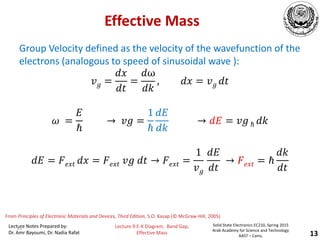 Lecture Notes Prepared by:
Dr. Amr Bayoumi, Dr. Nadia Rafat
Solid State Electronics EC210, Spring 2015
Arab Academy for Science and Technology
AAST – Cairo,
Lecture 9:E-K Diagram, Band Gap,
Effective Mass 13
From Principles of Electronic Materials and Devices, Third Edition, S.O. Kasap (© McGraw-Hill, 2005)
Effective Mass
Group Velocity defined as the velocity of the wavefunction of the
electrons (analogous to speed of sinusoidal wave ):
𝑣𝑔 =
𝑑𝑥
𝑑𝑡
=
𝑑ω
𝑑𝑘
, 𝑑𝑥 = 𝑣𝑔 𝑑𝑡
𝜔 =
𝐸
ℏ
→ 𝑣𝑔 =
1
ℏ
𝑑𝐸
𝑑𝑘
→ 𝑑𝐸 = 𝑣𝑔 ℏ 𝑑𝑘
𝑑𝐸 = 𝐹𝑒𝑥𝑡 𝑑𝑥 = 𝐹𝑒𝑥𝑡 𝑣𝑔 𝑑𝑡 → 𝐹𝑒𝑥𝑡 =
1
𝑣𝑔
𝑑𝐸
𝑑𝑡
→ 𝐹𝑒𝑥𝑡 = ℏ
𝑑𝑘
𝑑𝑡
13
 