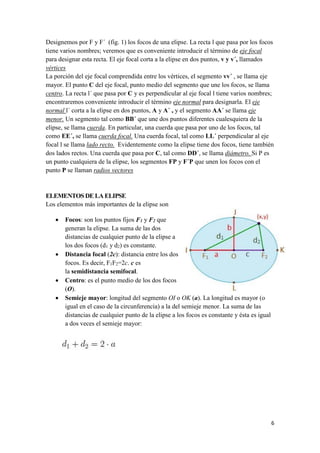 6
Designemos por F y F´ (fig. 1) los focos de una elipse. La recta l que pasa por los focos
tiene varios nombres; veremos que es conveniente introducir el término de eje focal
para designar esta recta. El eje focal corta a la elipse en dos puntos, v y v´, llamados
vértices
La porción del eje focal comprendida entre los vértices, el segmento vv´ , se llama eje
mayor. El punto C del eje focal, punto medio del segmento que une los focos, se llama
centro. La recta l´ que pasa por C y es perpendicular al eje focal l tiene varios nombres;
encontraremos conveniente introducir el término eje normal para designarla. El eje
normal l´ corta a la elipse en dos puntos, A y A´ , y el segmento AA´ se llama eje
menor. Un segmento tal como BB´ que une dos puntos diferentes cualesquiera de la
elipse, se llama cuerda. En particular, una cuerda que pasa por uno de los focos, tal
como EE´, se llama cuerda focal. Una cuerda focal, tal como LL´ perpendicular al eje
focal l se llama lado recto. Evidentemente como la elipse tiene dos focos, tiene también
dos lados rectos. Una cuerda que pasa por C, tal como DD´, se llama diámetro. Si P es
un punto cualquiera de la elipse, los segmentos FP y F´P que unen los focos con el
punto P se llaman radios vectores
ELEMENTOS DE LA ELIPSE
Los elementos más importantes de la elipse son
 Focos: son los puntos fijos F1 y F2 que
generan la elipse. La suma de las dos
distancias de cualquier punto de la elipse a
los dos focos (d1 y d2) es constante.
 Distancia focal (2c): distancia entre los dos
focos. Es decir, F1F2=2c. c es
la semidistancia semifocal.
 Centro: es el punto medio de los dos focos
(O).
 Semieje mayor: longitud del segmento OI o OK (a). La longitud es mayor (o
igual en el caso de la circunferencia) a la del semieje menor. La suma de las
distancias de cualquier punto de la elipse a los focos es constante y ésta es igual
a dos veces el semieje mayor:
 