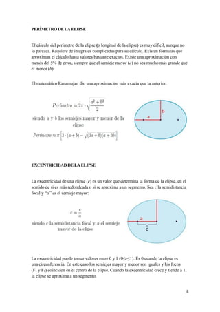 8
PERÍMETRO DE LA ELIPSE
El cálculo del perímetro de la elipse (o longitud de la elipse) es muy difícil, aunque no
lo parezca. Requiere de integrales complicadas para su cálculo. Existen fórmulas que
aproximan el cálculo hasta valores bastante exactos. Existe una aproximación con
menos del 5% de error, siempre que el semieje mayor (a) no sea mucho más grande que
el menor (b):
El matemático Ranamujan dio una aproximación más exacta que la anterior:
EXCENTRICIDAD DE LAELIPSE
La excentricidad de una elipse (e) es un valor que determina la forma de la elipse, en el
sentido de si es más redondeada o si se aproxima a un segmento. Sea c la semidistancia
focal y “a” es el semieje mayor:
La excentricidad puede tomar valores entre 0 y 1 (0≤e≤1). Es 0 cuando la elipse es
una circunferencia. En este caso los semiejes mayor y menor son iguales y los focos
(F1 y F1) coinciden en el centro de la elipse. Cuando la excentricidad crece y tiende a 1,
la elipse se aproxima a un segmento.
 