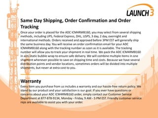 Same Day Shipping, Order Confirmation and Order
Tracking
Once your order is placed for the ADC ICM4RMB160, you may select from several shipping
methods, including UPS, Federal Express, DHL, USPS, 3 day, 2 day, overnight and
international methods. Orders received and approved before 3PM EST will generally ship
the same business day. You will receive an order confirmation email for your ADC
ICM4RMB160 along with the tracking number as soon as it is available. The tracking
number will allow you to track your shipment in real time. We pack the ADC ICM4RMB160
in anti-static bubble wrap to ensure safe delivery. We will combine multiple items in one
shipment whenever possible to save on shipping time and costs. Because we have several
distribution points and vendor locations, sometimes orders will be divided into multiple
shipments, but never at extra cost to you.
_______________________________________
Warranty
Every item you purchase from us includes a warranty and our hassle-free return policy. We
stand by our product and your satisfaction is our goal. If you ever have questions or
concerns about your ADC ICM4RMB160 order, simply contact our Customer Service
Department at 877-878-9134, Monday - Friday, 9 AM - 5 PM EST. Friendly customer service
reps are available to assist you with your order.
 