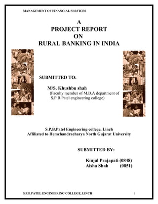 MANAGEMENT OF FINANCIAL SERVICES


                  A
           PROJECT REPORT
                 ON
        RURAL BANKING IN INDIA




        SUBMITTED TO:

             M/S. Khushbu shah
              (Faculty member of M.B.A department of
               S.P.B.Patel engineering college)




             S.P.B.Patel Engineering college, Linch
  Affiliated to Hemchandracharya North Gujarat University


                             SUBMITTED BY:

                                  Kinjal Prajapati (0848)
                                  Aisha Shah       (0851)




S.P.B.PATEL ENGINEERING COLLEGE, LINCH                      1
 