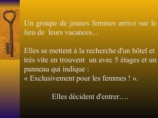 Un groupe de jeunes femmes arrive sur le lieu de  leurs vacances...   Elles se mettent à la recherche d'un hôtel et  très vite en trouvent  un avec 5 étages et un panneau qui indique : « Exclusivement pour les femmes ! ».   Elles décident d'entrer…. 