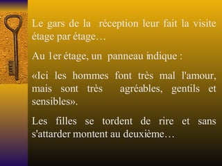 Le gars de la  réception leur fait la visite étage par étage… Au 1er étage, un  panneau indique : «Ici les hommes font très mal l'amour, mais sont très  agréables, gentils et sensibles».  Les filles se tordent de rire et sans s'attarder montent au deuxième…  