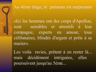 Au 4ème étage, le  panneau est surprenant : «Ici les hommes ont des corps d'Apollon, sont  sensibles et attentifs à leur compagne, experts en amour, tous célibataires, blindés d'argent et prêts à se marier». Les voila  ravies, prêtent à en rester là... mais décidément intriguées, elles  poursuivent jusqu'au 5ème... 