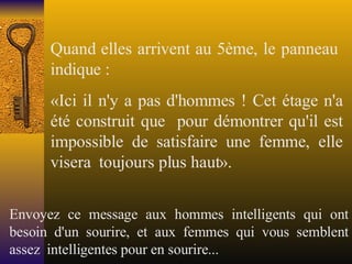 Quand elles arrivent au 5ème, le panneau  indique : «Ici il n'y a pas d'hommes ! Cet étage n'a été construit que  pour démontrer qu'il est impossible de satisfaire une femme, elle visera  toujours plus haut». Envoyez ce message aux hommes intelligents qui ont besoin d'un sourire, et aux femmes qui vous semblent assez  intelligentes pour en sourire... 