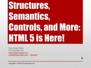 Structures, Semantics, Controls, and More: HTML 5 is Here! Char James-Tanny JTF Associates, Inc. http://jtfassociates.com char@jtfassociates.com ~ @charjtf Copyright © 2010 JTF Associates, Inc. 1 