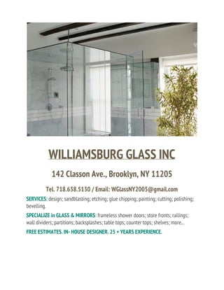 WILLIAMSBURG GLASS INC
142 Classon Ave., Brooklyn, NY 11205
Tel. 718.638.5130 / Email: WGlassNY2005@gmail.com
SERVICES​: ​design; sandblasting; etching; glue chipping; painting; cutting; polishing;
bevelling.
SPECIALIZE in GLASS & MIRRORS​: ​frameless shower doors; store fronts; railings;
wall dividers; partitions; backsplashes; table tops; counter tops; shelves; more...
FREE ESTIMATES. IN- HOUSE DESIGNER. 25 + YEARS EXPERIENCE.
 