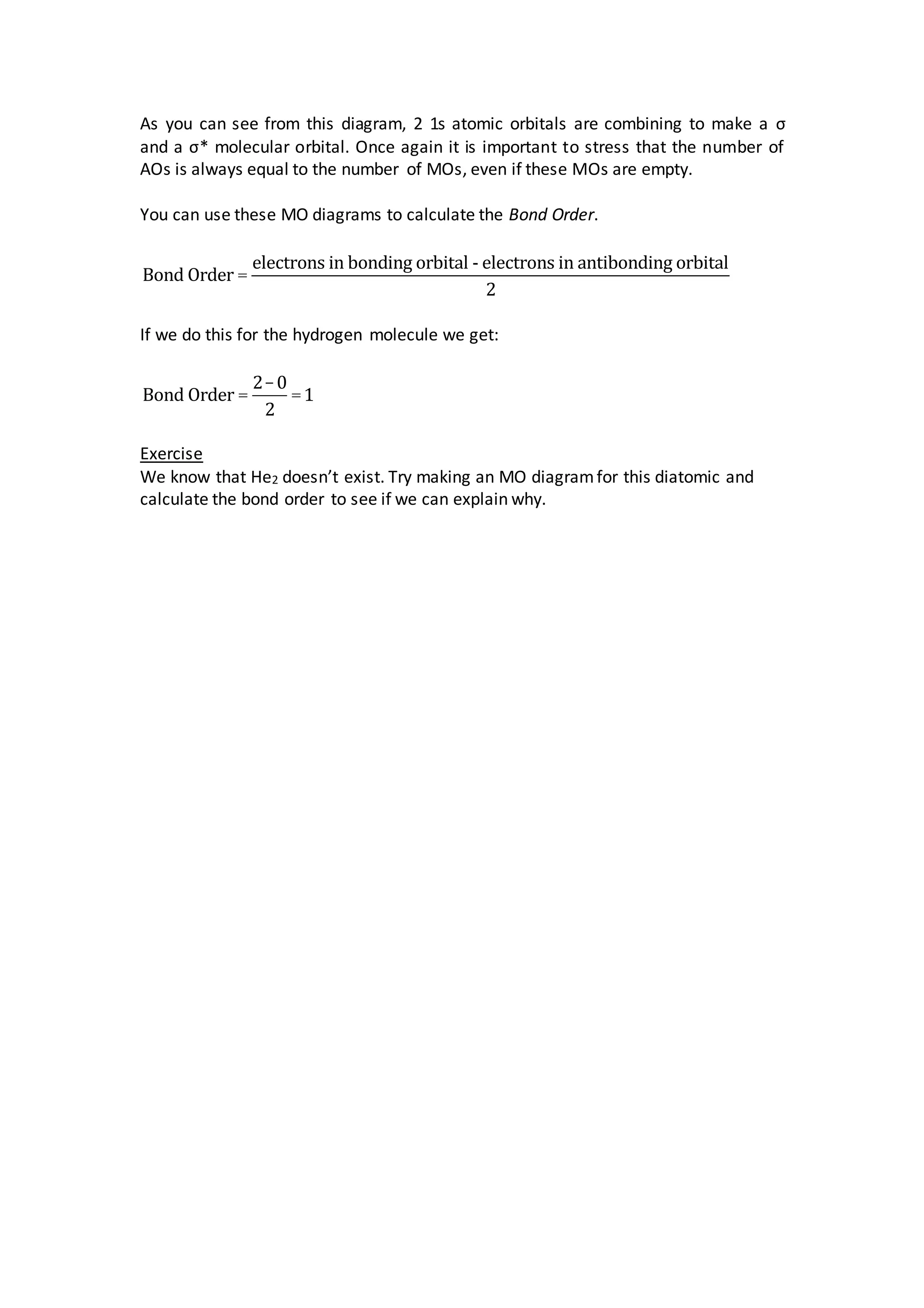 As you can see from this diagram, 2 1s atomic orbitals are combining to make a σ
and a σ* molecular orbital. Once again it is important to stress that the number of
AOs is always equal to the number of MOs, even if these MOs are empty.
You can use these MO diagrams to calculate the Bond Order.
Bond Order =
electrons in bonding orbital - electrons in antibonding orbital
2
If we do this for the hydrogen molecule we get:
Bond Order =
2-0
2
=1
Exercise
We know that He2 doesn’t exist. Try making an MO diagramfor this diatomic and
calculate the bond order to see if we can explain why.
 