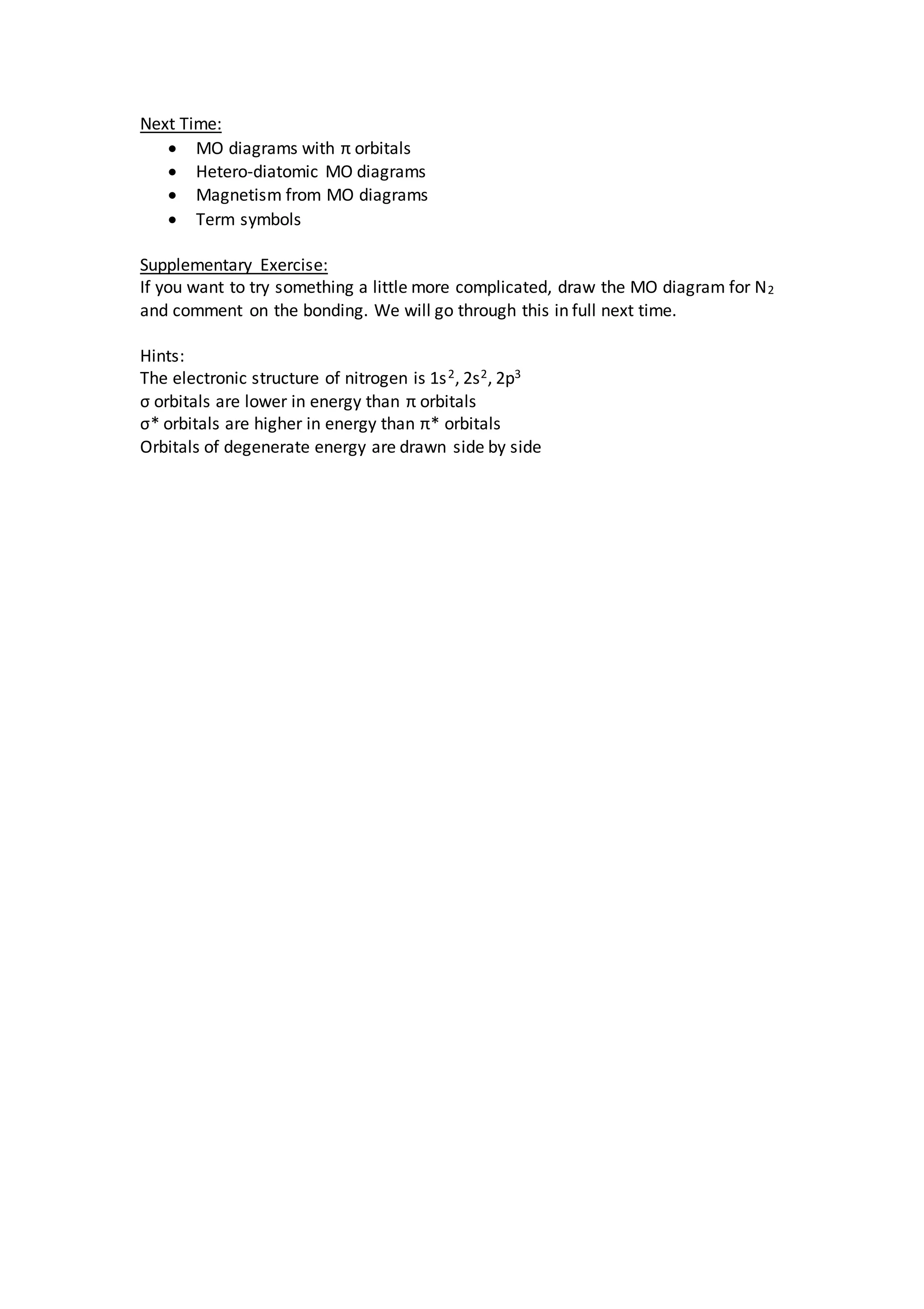 Next Time:
 MO diagrams with π orbitals
 Hetero-diatomic MO diagrams
 Magnetism from MO diagrams
 Term symbols
Supplementary Exercise:
If you want to try something a little more complicated, draw the MO diagram for N2
and comment on the bonding. We will go through this in full next time.
Hints:
The electronic structure of nitrogen is 1s2, 2s2, 2p3
σ orbitals are lower in energy than π orbitals
σ* orbitals are higher in energy than π* orbitals
Orbitals of degenerate energy are drawn side by side
 