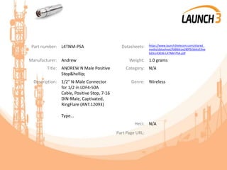 Part number: L4TNM-PSA Datasheets: https://www.launch3telecom.com/shared_
media/datasheet/fdd8dcae280f3cbb6a53ee
bd3cc43036-L4TNM-PSA.pdf
Manufacturer: Andrew Weight: 1.0 grams
Title: ANDREW N Male Positive
Stop&hellip;
Category: N/A
Description: 1/2" N-Male Connector
for 1/2 in LDF4-50A
Cable, Positive Stop, 7-16
DIN-Male, Captivated,
RingFlare (ANT.12093)
Type...
Genre: Wireless
Heci: N/A
Part Page URL:
 