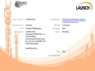 Part number: L4TDM-PSA Datasheets: https://www.launch3telecom.com/shared_
media/datasheet/559caa9414c135085cac4
c273be6c1e9-L4TDM-PSA.pdf
Manufacturer: Andrew Weight: 2.0 grams
Title: L4TDM-PSA&hellip; Category: N/A
Description: L4TDM-PSA
Andrew,L4TDM-PSA,,,,7-
16 DIN Male
Connector,Positive Stop
for 1/2-inch,AL4ZRPV-50
LDF4-50A,cable,
ANDREW DIN ...
Genre: Wireless
Heci: N/A
Part Page URL:
 