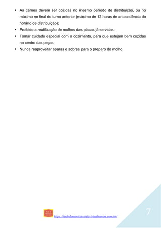 https://tudodenutricao.lojavirtualnuvem.com.br/
7
 As carnes devem ser cozidas no mesmo período de distribuição, ou no
máximo no final do turno anterior (máximo de 12 horas de antecedência do
horário de distribuição);
 Proibido a reutilização de molhos das placas já servidas;
 Tomar cuidado especial com o cozimento, para que estejam bem cozidas
no centro das peças;
 Nunca reaproveitar aparas e sobras para o preparo do molho.
 