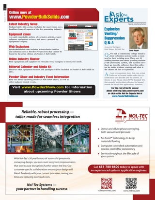 10
August2014
Online now at
www.PowderBulkSolids.com
Special Advertising SectionLatest Industry News
Updated daily, this section includes the most recent news
headlines from all aspects of the dry processing industry.
Equipment Zones
An easily searchable archive of exclusive articles, expert
columns, equipment reviews, and news - grouped by
equipment category.
Web Exclusives
PowderBulkSolids.com includes Web-exclusive articles
and columns such as Powder Perspectives that cannot be
found in the print edition of Powder  Bulk Solids.
Online Industry Master
Find equipment and suppliers for virtually every category to meet your needs.
Editorial Calendar and Media Kit
Discover what equipment focuses and spotlights will be included in Powder  Bulk Solids in
2014.
Powder Show and Industry Event Information
Find out about upcoming Powder  Bulk Solids shows, as well as
other industry-related events.
Visit www.PowderShow.com for information
about upcoming Powder Shows
Explosion
Venting/
Suppression
Q  A
Answered by Expert
Gerd Mayer, REMBE Inc.
Q:We had a community college install a
dust collection system inside a room
next to their welding area. There are 32
welding stations and three grinding stations
(with aluminum, carbon, and stainless steel
dust) go into the collector. Can this collec-
tor be inside without venting and what is
the chance of fire or explosion?
A:I see two questions here: first, can a dust
collector be located inside under the cir-
cumstances you describe and the answer, in
theory, is yes. Please check NFPA Standard 484,
that strongly prefers dust collectors be located
outside for metal dust applications. However, ...
For the rest of Gerd’s answer
please visit http://pbs.canon-experts.com
or click on the Ask the Experts link at
www.PowderBulkSolids.com
Gerd Mayer
Nol-Tec Systems —
your partner in handling success
With Nol-Tec’s 30 year history of successful pneumatic
conveying design, you can count on system improvements
that won’t cause disruptions further down the line. Our
customer-specifc collaboration ensures your design will
blend fawlessly with your current processes, saving you
time and reducing overhead costs.
Reliable, robust processing —
tailor-made for seamless integration
„ Dense and dilute phase conveying,
both vacuum and pressure
„ Air Assist™ technology to keep
materials fowing
„ Computer controlled automation and
process control for consistency
„ Service throughout the lifecycle of
your system
sales@nol-tec.com www.nol-tec.com
Call 651-780-8600 today to speak with
an experienced systems application engineer.
ES465382_PB1408_010.pgs 07.15.2014 04:01 UBMblackyellowmagentacyan
 