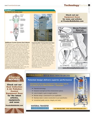www.PowderBulkSolids.com 23
August2014
TechnologyReview
Patented design delivers superior performance
Searching for the best equipment? Take a closer look at
the features of our Material Master™ Discharger:
O Patented technology
O ([FOXVLYHGXVWWLJKWDQGÀRZHQKDQFHPHQWRSWLRQV
O /RVVLQZHLJKWRUJDLQLQZHLJKWVVWHPV
O 0RGXODUGHVLJQFXVWRPL]HGIRURXUDSSOLFDWLRQ
O 6WDLQOHVVVWHHORUFDUERQFRQVWUXFWLRQWRRXUVSHFL¿FDWLRQ
O 8QPDWFKHGTXDOLWVHUYLFHLQWHJULWDQGYDOXH
MATERIAL MASTER ™
BULK BAG DISCHARGER
Dust Collection  Air Pollution Control
ProductFocus
SplitStream Counter Cyclonic Dust Collector
The SplitStream is a counter-cyclonic dust collec-
tor that has no major moving components and is
capable of handling a wide range of materials, all
while requiring minimal maintenance. Its design
ensures that a minimal amount of particulate
comes in contact with the interior walls of the col-
lector. This eliminates excess wear and enables
the collection of abrasive particulate. Unlike other
cyclonic dust collectors, the SplitStream can be
configured in both vertical and horizontal designs.
With a wide range of sizes and installation options,
it is ideal for nearly any plant space layout. The
versatility of this counter-cyclonic dust collector
means lower installation costs and lower mainte-
nance. It is ideal for wet, sticky, or hydroscopic
applications and fibrous dust that would typically
bind or cause issues with fabric filters.
Aerodyne Environmental, Chagrin Falls, OH
800-358-7546 www.dustcollectorhq.com
Capturing Bulk Transported Lime Dust
Weekly tanker truck deliveries of hydrated
lime are pneumatically conveyed to an outdoor
storage bin (silo). A dust collector is required
to allow the conveying air to exhaust, without
pressurizing the silo and preventing any of the
conveyed lime from escaping and discharging
to the environment. Sternvent manufacturers
a bin vent-style dust collector with a flanged
open bottom for mounting on the roof of the
silo. It is available in jet-pulse filter bag and car-
tridge styles, as well as filter bag with automatic
shaker. Options include: a top-mounted, direct-
drive 5-hp blower; internal safety grating; motor
controller; mounting transition to allow easy
retrofit of a new bin vent dust collector to an
existing silo and RAL color match to silo.
Sternvent, Union, NJ 800-383-3878
www.sternvent.com
www.
.com
Check out our
Dust Collection
 Air Pollution
Control
Equipment Zone
for the latest
articles,
equipment,
and news
PowderBulkSolids.com
Check out our
Equipment Zones
for news and articles
at PowderBulkSolids.com
Division of Control Concepts,Inc.
www.AirsweepSystems.com
ES466326_PB1408_023.pgs 07.16.2014 21:18 UBMblackyellowmagentacyan
 