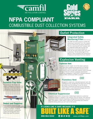 Flameless Vent
Designed to install over a standard explosion vent, the
“FlamQuench SQ” extinguishes the flame front exiting
the vented area not allowing it to exit the device.
This allows conventional venting to be accomplished
indoors where it could otherwise endanger personnel
and/or ignite secondary explosions.
Chemical Suppression
Designed to react within milliseconds of detecting an explosion, a chemical
suppression system is installed in the collectors dirty air section. The chemical
suppression system prevents expanding a deflagration by releasing a chemical
agent. This system is often used in order to put combustible dust collectors
inside the factory where you can’t vent to the outside.
Explosion Vent
Designed to be the “weak” link of the vessel, explosion
vents open when predetermined pressures are reached
inside the dust collector allowing the overpressure and
flame fronts to exit to a safe area. Explosion vents minimize
damage to the dust collector caused by overpressure
created by a deflagration. Camfil APC’s standard explosion
vents are ATEX certified and NFPA compliant.
The purpose of the Stinger is to
prevent a deflagration (explosion) that
could occur in the dust collector from
traveling back down the inlet pipe
back into the workspace/process.
The iSMF has been proven to isolate the
downstream equipment from the progres-
sion of a flame front during an explosion.
The Farr Gold Series® dust collector with
an integrated Safety Monitoring Filter
allows you to recirculate exhaust air
back into the work space when your dust
is explosive. The key advantage of this
device is that it prevents the transmission
of explosive dust (fuel) from the collector.
Integrated Safety
Monitoring Filter
Detect and Suppress
These systems protect the dust
collector from ignition sources such
as sparks or embers. It detects
them and activates a suppression
system that extinguishes them
before they reach the collector.
OR
OR
(Patent Pending)
Outlet Protection
Explosion Venting
AIR POLLUTION CONTROL
NFPA COMPLIANT
COMBUSTIBLE DUST COLLECTION SYSTEMS
Isolation Flap Valve
TM
IT LOOKS LIKE A SAFE BECAUSE IT’S
www.camfilapc.com888-964-9342
ES465193_PB1408_005_FP.pgs 07.15.2014 00:48 UBMblackyellowmagentacyan
 