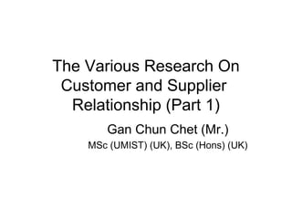 The Various Research On 
Customer and Supplier 
Relationship (Part 1) 
Gan Chun Chet (Mr.) 
MSc (UMIST) (UK), BSc (Hons) (UK) 
 