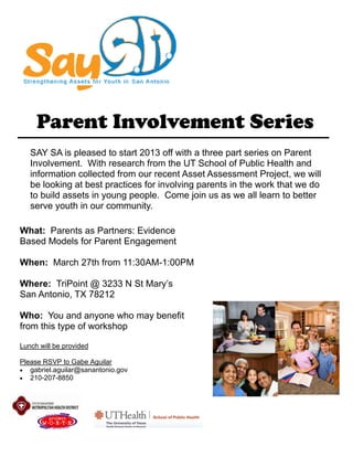 Parent Involvement Series
SAY SA is pleased to start 2013 off with a three part series on Parent
Involvement. With research from the UT School of Public Health and
information collected from our recent Asset Assessment Project, we will
be looking at best practices for involving parents in the work that we do
to build assets in young people. Come join us as we all learn to better
serve youth in our community.
What: Parents as Partners: Evidence
Based Models for Parent Engagement
When: March 27th from 11:30AM-1:00PM
Where: TriPoint @ 3233 N St Mary’s
San Antonio, TX 78212
Who: You and anyone who may benefit
from this type of workshop
Lunch will be provided
Please RSVP to Gabe Aguilar
 gabriel.aguilar@sanantonio.gov
 210-207-8850
 