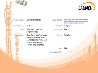 Part number: ABT-DFDM-ADBH Datasheets: https://www.launch3telecom.com/shared_
media/datasheet/01b63c9ef70468f7e856d
543ee6cb461-ABT-DFDM-ADBH.pdf
Manufacturer: Andrew Weight: 3.0 grams
Title: Dual Band Bias Tee
Surge&hellip;
Category: N/A
Description: Dual Band Bias Tee Surge
Arrestor, 698960 MHz
and 17102170 MHz, with
interface types DIN
Female and DIN Male
Genre: Wireless
Heci: N/A
Part Page URL:
 