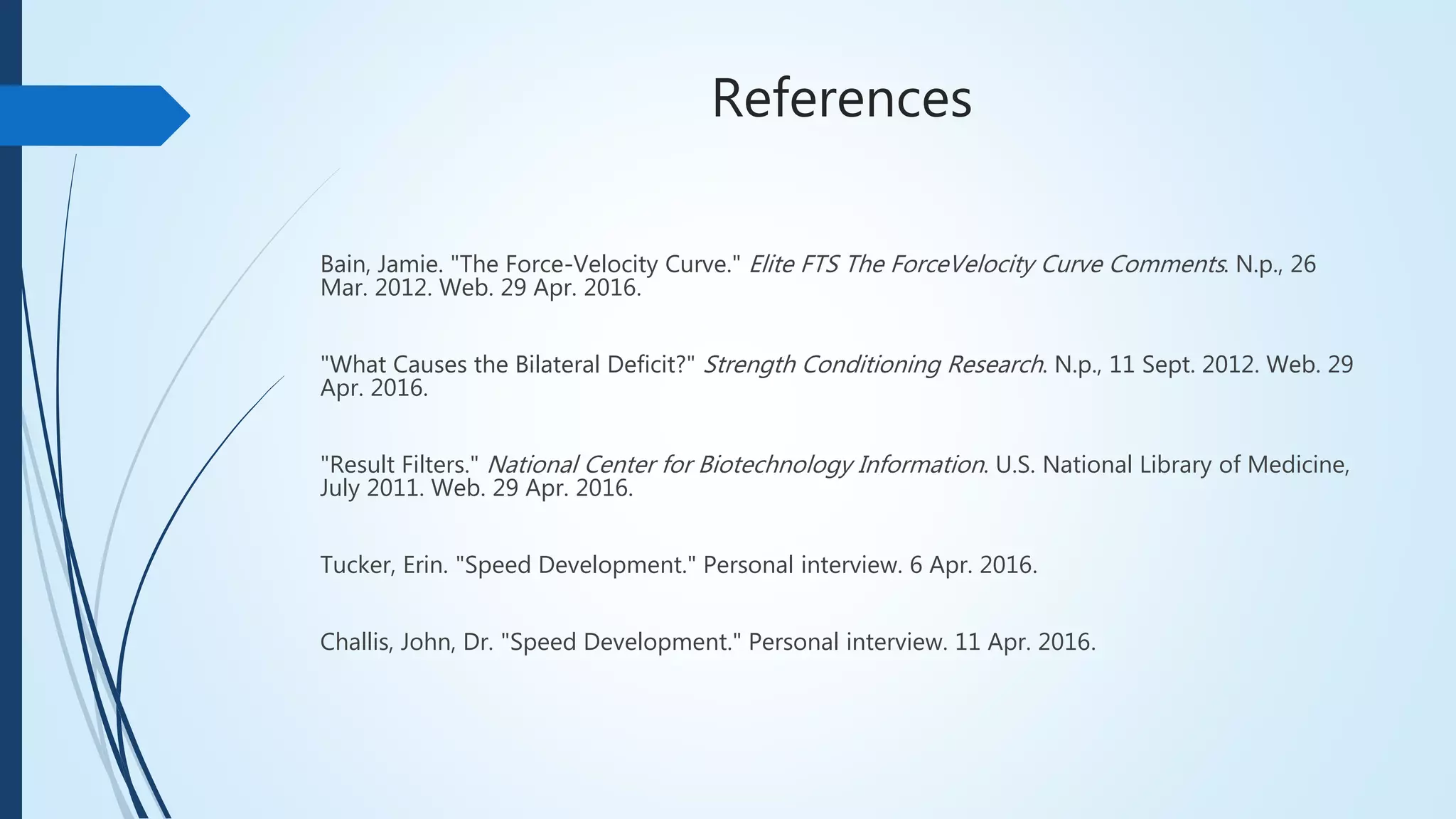 References
Bain, Jamie. "The Force-Velocity Curve." Elite FTS The ForceVelocity Curve Comments. N.p., 26
Mar. 2012. Web. 29 Apr. 2016.
"What Causes the Bilateral Deficit?" Strength Conditioning Research. N.p., 11 Sept. 2012. Web. 29
Apr. 2016.
"Result Filters." National Center for Biotechnology Information. U.S. National Library of Medicine,
July 2011. Web. 29 Apr. 2016.
Tucker, Erin. "Speed Development." Personal interview. 6 Apr. 2016.
Challis, John, Dr. "Speed Development." Personal interview. 11 Apr. 2016.
 