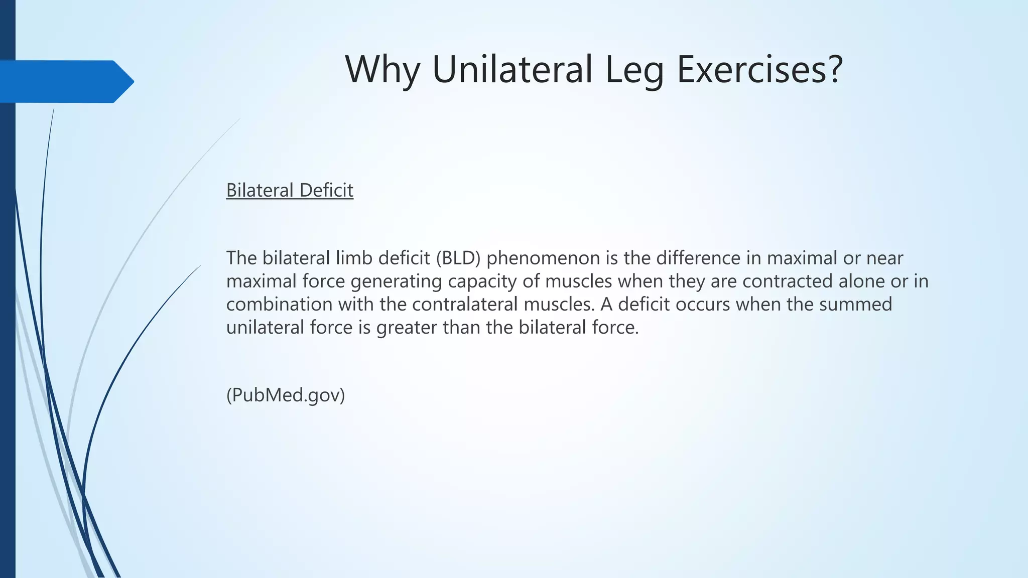 Why Unilateral Leg Exercises?
Bilateral Deficit
The bilateral limb deficit (BLD) phenomenon is the difference in maximal or near
maximal force generating capacity of muscles when they are contracted alone or in
combination with the contralateral muscles. A deficit occurs when the summed
unilateral force is greater than the bilateral force.
(PubMed.gov)
 