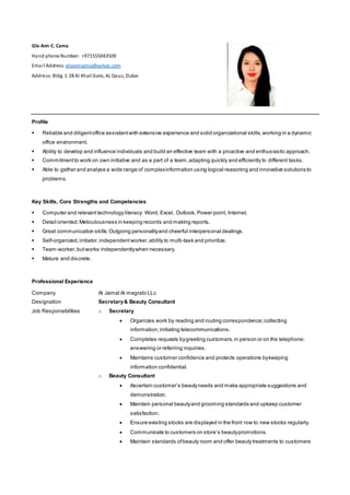 Glo Ann C. Cama
Hand phone Number: +971555043509
Email Address: gloanncama@yahoo.com
Address: Bldg. 1-28 Al Khail Gate, AL Qouz, Dubai
Profile
 Reliable and diligentoffice assistantwith extensive experience and solid organizational skills,working in a dynamic
office environment.
 Ability to develop and influence individuals and build an effective team with a proactive and enthusiastic approach.
 Commitmentto work on own initiative and as a part of a team,adapting quickly and efficiently to different tasks.
 Able to gather and analyse a wide range of complexinformation using logical reasoning and innovative solutions to
problems.
Key Skills, Core Strengths and Competencies
 Computer and relevant technology literacy: Word, Excel, Outlook, Power point, Internet.
 Detail oriented:Meticulousness in keeping records and making reports.
 Great communication skills:Outgoing personalityand cheerful interpersonal dealings.
 Self-organized,initiator,independentworker,ability to multi-task and prioritize.
 Team-worker,butworks independentlywhen necessary.
 Mature and discrete.
Professional Experience
Company
Designation
Job Responsibilities
Al Jamal Al magrabi LLc
Secretary& Beauty Consultant
o Secretary
 Organizes work by reading and routing correspondence;collecting
information;initiating telecommunications.
 Completes requests bygreeting customers,in person or on the telephone;
answering or referring inquiries.
 Maintains customer confidence and protects operations bykeeping
information confidential.
o Beauty Consultant
 Ascertain customer’s beautyneeds and make appropriate suggestions and
demonstration.
 Maintain personal beautyand grooming standards and upkeep customer
satisfaction.
 Ensure existing stocks are displayed in the front row to new stocks regularly.
 Communicate to customers on store’s beautypromotions.
 Maintain standards ofbeauty room and offer beauty treatments to customers
 