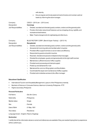 with alacrity.
 Ensure regular and timelyreplenishmentofstocks and maintain optimal
levels by informing the store manager.
Company CISCO – (2015 Jan – 2015 June)
Designation Concierge
Job Responsibilities o Greeted, assisted and directed guests,workers,visitors and the general public
o Provide information aboutlocal Features such as shopping,dining,nightlife,and
recreational destinations.
o Make Travel arrangements for sightseeing and other tours.
Company BLUE FACTORY CORP. (Bench Suyen Factory) – (2013-14)
Designation Receptionist
Job Responsibilities o Greeted, assisted and directed guests,workers,visitors and the general public
o Answered all incoming calls and handled caller’s inquiries
o Provided office supportservices so as to make sure efficiency
o Responded to guests and public inquiries
o Received, directed and passed on telephone faxmessages
o Directed the employees,guests and general public to the right staff member
o Maintained a sufficientrecord of office supplies
o Provided word-processing and clerical support
o Picked up and delivered the mail
o Maintained the common filing system and file all letters
o Coordinated the repair and maintenance ofoffice supplies
o Provided administrative services to the office manager
Educational Qualification
 International Tourism and HospitalityManagement,Lyceum of the Philippines university
 Bachelor of Science in Computer Science,Adamson University,Philippines - 𝐵. 𝑆𝑐̅̅̅̅̅̅
 Higher secondary,Philippines
Personal Particulars
Full Name : Glo Ann Cama
Nationality : Philippines
Marital status : Single
Sex : Female
Date of Birth : 01 May 1991
Visa status : Residence
Language known : English,Filipino (Tagalog)
Declaration
I certify that all the information above is correct and references are available if they are needed hoping that my experience
will be useful to you.
 