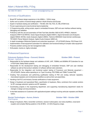 Adam J Kolanski MSc, P.Eng.
Tel: 905-751-8813 e-mail: amdad@interhop.net
Page 1
Summary of Qualifications
• Broad RF hardware design experience in the 40MHz – 12GHz range
• Author and co-author of several design patents in North America and Europe
• Expert in hardware testing and certification – TIA-603, EIA-102, FCC, IC, MIL-STD810 etc
• Proven supervising and cross-functional teams leadership
• C Programming skills, writing scripts, expert in embedded firmware, DSP and user interface software testing,
debugging and validation
• Proficiency with the use and automation of Field Test Sets (Aeroflex 3920 & 2975, HP8921), Network
Analyzers HP8714 & HP8753, Vector Signal Analyzers (Agilent 89441), Signal Generators and Analyzers
(Agilent N9020, N5182), Audio Analyzers (Agilent U8903), Tektronix MOD3024 mixed domain oscilloscope,
TR1300/01 Planar Network Analyzer, Agilent Audio Analyzer U8903 etc.
• In depth knowledge of Motorola Systems and subscriber equipment – XTL/XTS/APX-Series, P25 Phase I & II
• Implementation of test equipment automation for calibration and functional testing of complex radio equipment
• Proactive problem solving and risk management skills
• Enthusiastic, hands-on, highly motivated
Professional Experience
Futurecom Systems Group – Concord, Ontario October 2000 – Present
Manager - Applications
• Responsible for the hardware design and validation of VHF, UHF, 700MHz and 800MHz RF Extenders for use
in P25 Public Safety Radio systems;
• Responsible for the development testing and debugging of embedded firmware, DSP and user interface
software as well as final product validation of software defined radio extenders;
• Responsible for the integration and functional system testing of Futurecom and Motorola equipment –
XTL/XTS/APX- Series radios operating on on Type II trunking, P25 FDMA and TDMA Trunked FNE
• Creating Test procedures and performing qualification testing of P25 and analog vehicular repeaters,
channelized repeaters and bi-directional amplifiers as well as their sub-assemblies;
• Handling of all FCC and Industry Canada certifications of radio equipment;
• Design of duplexers and specialized filters, specification of duplexers, filters, combiners from outside vendors
for RF coverage extension systems and RF repeaters;
• Coordinating projects in the engineering department, and supporting manufacturing department needs for
changes in design and documentation;
• In-the-field assistance to Customers with applications/system settings involving vehicular repeaters and Mobile
radios;
Sinclair Technologies – Aurora, Ontario October 1985 – October 2000
Chief Engineer
• Design of duplexers, filters, transmitter combiners, receiver multicouplers, low noise amplifiers, cross-band
couplers and complex filtering systems in the 40 MHz - 2.5 GHz frequency range;
 