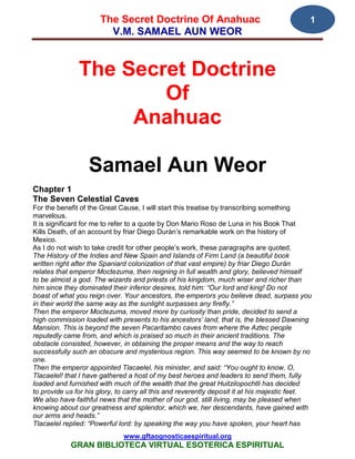 The Secret Doctrine Of Anahuac                                         1
                        V.M. SAMAEL AUN WEOR


               The Secret Doctrine
                       Of
                    Anahuac

                  Samael Aun Weor
Chapter 1
The Seven Celestial Caves
For the benefit of the Great Cause, I will start this treatise by transcribing something
marvelous.
It is significant for me to refer to a quote by Don Mario Roso de Luna in his Book That
Kills Death, of an account by friar Diego Durán’s remarkable work on the history of
Mexico.
As I do not wish to take credit for other people’s work, these paragraphs are quoted.
The History of the Indies and New Spain and Islands of Firm Land (a beautiful book
written right after the Spaniard colonization of that vast empire) by friar Diego Durán
relates that emperor Moctezuma, then reigning in full wealth and glory, believed himself
to be almost a god. The wizards and priests of his kingdom, much wiser and richer than
him since they dominated their inferior desires, told him: “Our lord and king! Do not
boast of what you reign over. Your ancestors, the emperors you believe dead, surpass you
in their world the same way as the sunlight surpasses any firefly.”
Then the emperor Moctezuma, moved more by curiosity than pride, decided to send a
high commission loaded with presents to his ancestors’ land, that is, the blessed Dawning
Mansion. This is beyond the seven Pacaritambo caves from where the Aztec people
reputedly came from, and which is praised so much in their ancient traditions. The
obstacle consisted, however, in obtaining the proper means and the way to reach
successfully such an obscure and mysterious region. This way seemed to be known by no
one.
Then the emperor appointed Tlacaelel, his minister, and said: “You ought to know, O,
Tlacaelel! that I have gathered a host of my best heroes and leaders to send them, fully
loaded and furnished with much of the wealth that the great Huitzilopochtli has decided
to provide us for his glory, to carry all this and reverently deposit it at his majestic feet.
We also have faithful news that the mother of our god, still living, may be pleased when
knowing about our greatness and splendor, which we, her descendants, have gained with
our arms and heads.”
Tlacaelel replied: “Powerful lord: by speaking the way you have spoken, your heart has
                              www.gftaognosticaespiritual.org
            GRAN BIBLIOTECA VIRTUAL ESOTERICA ESPIRITUAL
 