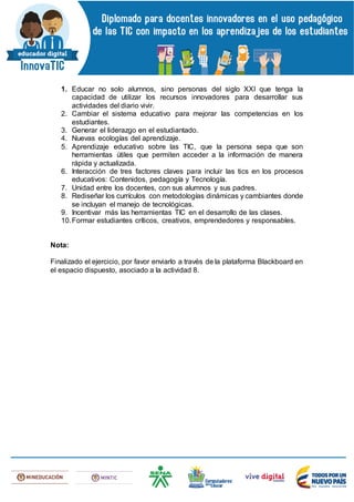 1. Educar no solo alumnos, sino personas del siglo XXI que tenga la
capacidad de utilizar los recursos innovadores para desarrollar sus
actividades del diario vivir.
2. Cambiar el sistema educativo para mejorar las competencias en los
estudiantes.
3. Generar el liderazgo en el estudiantado.
4. Nuevas ecologías del aprendizaje.
5. Aprendizaje educativo sobre las TIC, que la persona sepa que son
herramientas útiles que permiten acceder a la información de manera
rápida y actualizada.
6. Interacción de tres factores claves para incluir las tics en los procesos
educativos: Contenidos, pedagogía y Tecnología.
7. Unidad entre los docentes, con sus alumnos y sus padres.
8. Rediseñar los currículos con metodologías dinámicas y cambiantes donde
se incluyan el manejo de tecnológicas.
9. Incentivar más las herramientas TIC en el desarrollo de las clases.
10.Formar estudiantes críticos, creativos, emprendedores y responsables.
Nota:
Finalizado el ejercicio, por favor enviarlo a través de la plataforma Blackboard en
el espacio dispuesto, asociado a la actividad 8.
 