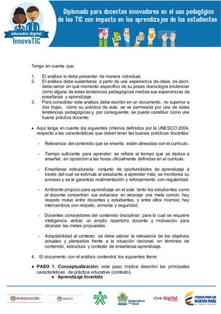Tenga en cuenta que:
1. El análisis lo debe presentar de manera individual.
2. El análisis debe sustentarse a partir de una experiencia de clase, es decir,
debe narrar en qué momento específico de su praxis diaria logra evidenciar
cómo alguna de estas tendencias pedagógicas medias sus experiencias de
enseñanza y aprendizaje.
3. Para consolidar este análisis debe escribir en un documento, no superior a
dos hojas, cómo su práctica de aula, se ve permeada por una de estas
tendencias pedagógicas y, por consiguiente, se puede constituir como una
buena práctica docente:
 Aquí tenga en cuenta los siguientes criterios definidos por la UNESCO 2004,
respecto a las características que deben tener las buenas prácticas docentes:
- Relevancia del contenido que se enseña: están alineadas con el currículo.
- Tiempo suficiente para aprender: se refiere al tiempo que se dedica a
enseñar, en oposición a las horas oficialmente definidas en el currículo.
- Enseñanza estructurada: conjunto de oportunidades de aprendizaje a
través del cual se estimula al estudiante a aprender más, se monitorea su
proceso y se le garantiza realimentación y reforzamiento con regularidad.
- Ambiente propicio para aprendizaje en el aula: tanto los estudiantes como
el docente concentran sus esfuerzos en alcanzar una meta común, hay
respeto mutuo entre docentes y estudiantes, y entre ellos mismos; hay
intercambios con respeto, armonía y seguridad.
- Docentes conocedores del contenido disciplinar: para lo cual se requiere
inteligencia verbal, un amplio repertorio docente y motivación para
alcanzar las metas propuestas.
- Adaptabilidad al contexto: se debe valorar la relevancia de los objetivos
actuales y planeados frente a la situación nacional, en términos de
contenido, estructura y contexto de enseñanza-aprendizaje.
4. El documento con el análisis contendrá los siguientes ítems:
● PASO 1. Conceptualización: este paso implica describir las principales
características de práctica educativa (contexto).
● Aprendizaje Invertido
 