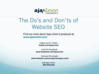 The Do’s and Don’ts of
Website SEO
Find out more about Ajax Union's products at: 
www.ajaxunion.com
Follow Us On Twitter:
twitter.com/ajaxunion
Like On Facebook:
www.facebook.com/ajaxunion
Connect On Likedin:
www.linkedin.com/companies/ajax-union
Call Ajax Union:
800-594-0444
 