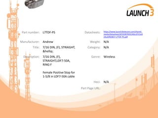 Part number: L7TDF-PS Datasheets: https://www.launch3telecom.com/shared_
media/datasheet/d210287693140cc07c5e0
24cd3f65857-L7TDF-PS.pdf
Manufacturer: Andrew Weight: N/A
Title: 7/16 DIN, (F), STRAIGHT,
&hellip;
Category: N/A
Description: 7/16 DIN, (F),
STRAIGHT,LDF7-50A,
RING F
Female Positive Stop for
1-5/8 in LDF7-50A cable
Genre: Wireless
Heci: N/A
Part Page URL:
 