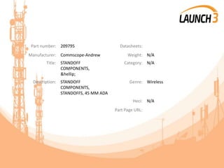 Part number: 209795 Datasheets:
Manufacturer: Commscope-Andrew Weight: N/A
Title: STANDOFF
COMPONENTS,
&hellip;
Category: N/A
Description: STANDOFF
COMPONENTS,
STANDOFFS, 45 MM ADA
Genre: Wireless
Heci: N/A
Part Page URL:
 