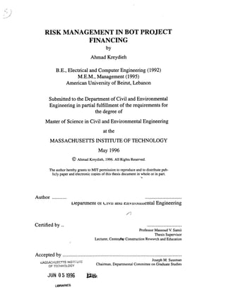 RISK MANAGEMENT IN BOT PROJECT
                FINANCING
                                              by
                                     Ahmad Kreydieh

             B.E., Electrical and Computer Engineering (1992)
                        M.E.M., Management (1995)
                  American University of Beirut, Lebanon


         Submitted to the Department of Civil and Environmental
         Engineering in partial fulfillment of the requirements for
                               the degree of
      Master of Science in Civil and Environmental Engineering
                                             at the
         MASSACHUSETTS INSTITUTE OF TECHNOLOGY
                                          May 1996
                         ©   Ahmad Kreydieh, 1996. All Rights Reserved.

         The author hereby grants to MIT permission to reproduce and to distribute pub-
          licly paper and electronic copies of this thesis document in whole or in part.




A uthor ............                                      ............................
                         vepartment or ,ivii anu nvoinulnlental Engineering



Certified by .............................
                                                                    Professor Massoud V. Samii
                                                                              Thesis Supervisor
                                       Lecturer, Center'fr Construction Research and Education



Accepted by ...................      ...........................................
                                                                         Joseph M. Sussman
   ,4MASSACHUSECTrs INSTf'UiE
        OF TECHNOLOGY
                                        Chairman, Departmental Committee on Graduate Studies

        JUN 0 5 1996
             LUBRARIES
 