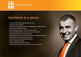 OptimHome at a glance.
•	 A national network of estate agents operating from home
•	 The internet is our shop window
•	 100% visible on the major property portals including Rightmove, Zoopla & many more
•	 Likely earnings of £75,000+ per annum
•	 Generous commission structure – keep up to 98% your turnover
•	 Launch pack including business cards, fl yers, contracts and documents
•	 Intensive induction training – free 5 day programme
•	 Ongoing training & development from the best trainers in the estate agency business
•	 Expert support in conveyancing and financial services
•	 No initial investment or franchise agreement required
•	 Access to UK leading partnerships
•	 Business development and commercial support
•	 European agent synergy thanks to our growing network in several countries
Safe as Houses
 