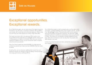 Exceptional opportunities.
Exceptional rewards.
As an OptimHome agent, you can enjoy some of the highest rewards in
the business. You will receive a commission of between 70% and 98% of
your turnover, with no entry fees and no franchise agreement. What’s more,
you won’t have any of the expenses of running a high street office.
Our lowest commission (still a very generous 70%) is paid on your
accumulated turnover (sales fees) up to £60,000 and then moves up on
a sliding scale to our highest (a remarkable 98%) when your turnover
reaches £212,000 per annum, so your income from sales on property
alone has enormous potential.
One of our French agents has earned £62,000 on a single sale and
our best new partners have made more than £48,000 in their first month
of activity.
As well as this, your can also earn additional fee income from our
partners for services you introduce to them for lettings, financial services
and energy performance certificates (EPC’s).
As an OptimHome agent, as well as property sales, you’ll be able to offer
your clients, a professional lettings service, fully managed or let only – we call
it our ‘let and forget’ solution. Our partnership with one the country’s
best resourced letting management companies, who deal with 12,000
properties and have a maintenance and inventory service across the UK,
is unique. This means you can generate a lucrative additional income
from letting fees and become a real ‘one stop shop’ for property sales
AND lettings in your area!
In short, if you have the talent and vision, we have the resources to make
you a success.
Safe as Houses
 