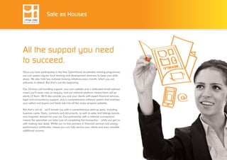 All the support you need
to succeed.
Once you have participated in the free OptimHome accelerator training programme,
you can expect regular local training and development seminars to keep your skills
sharp. We also hold two national training initiatives every month, which you are
welcome to attend. But that’s just the beginning.
Our 24-hour call handling support, your own website and a dedicated email address
mean you’ll never miss an enquiry, and our national platform means there will be
plenty of them. We’ll also provide you and your clients with expert financial services,
legal and accountancy support, plus a comprehensive software system that matches
your sellers and buyers and feeds ads into all the major property websites.
But that’s not all – we’ll furnish you with a comprehensive start-up pack, including
business cards, flyers, contracts and documents, as well as sales and lettings boards
and magnetic stickers for your car. Our partnership with a national conveyancer
means the specialists can take care of completing the transaction – while you get on
with making new deals. Whilst our on-line partners in financial services and energy
performance certificates, means you can fully service your clients and earn valuable
additional income.
Safe as Houses
 